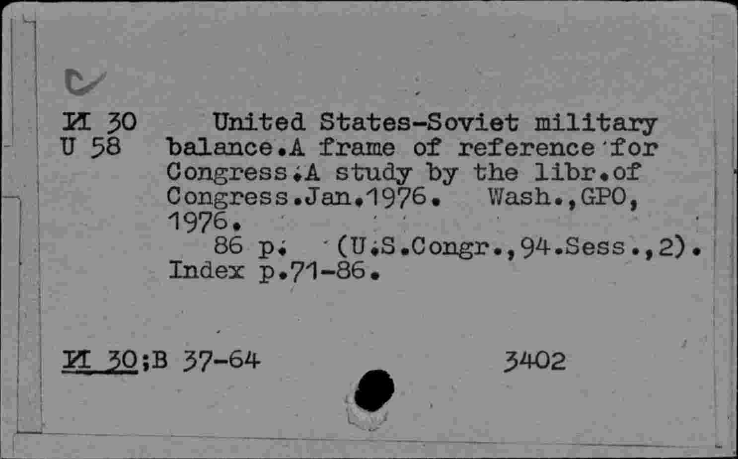 ﻿H. 30 United States-Soviet military U 58 balance.A frame of reference for Congress;A study by the libr.of Congress. Jan.1976. Wash.,GPO, 1976.	■
86 p; '(UiS.Congr.,94.Sess.,2)• Index p.71-86.
r , -i |
PT 30 ;B 37-64	3402
• :
LL_ ............	>■ J